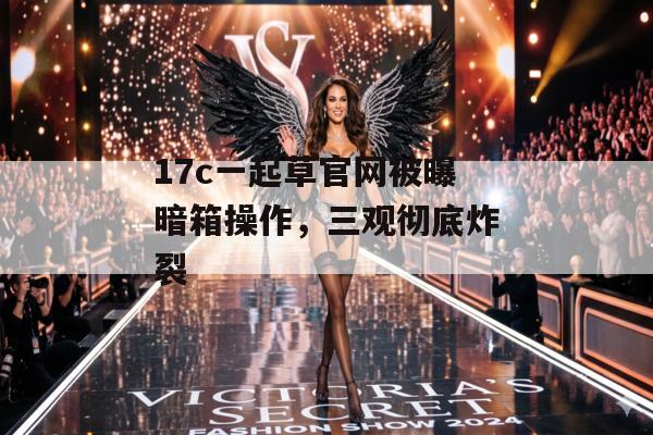 17c一起草官网被曝暗箱操作，三观彻底炸裂