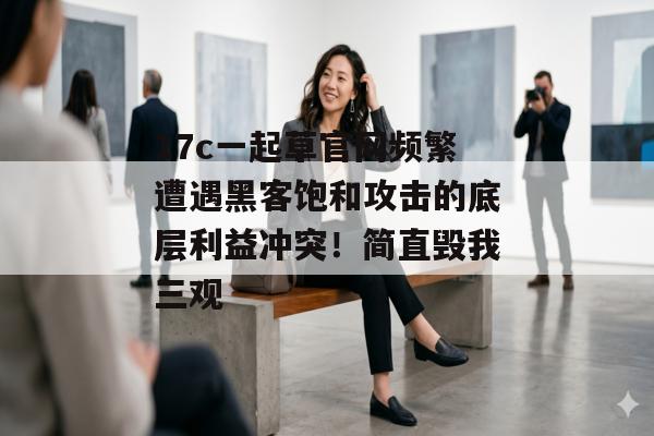 17c一起草官网频繁遭遇黑客饱和攻击的底层利益冲突！简直毁我三观