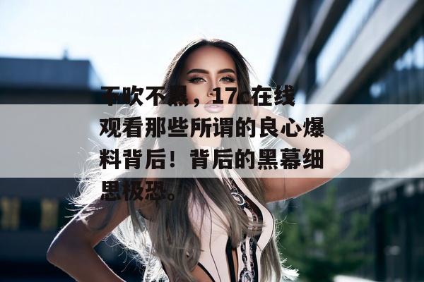 不吹不黑，17c在线观看那些所谓的良心爆料背后！背后的黑幕细思极恐。