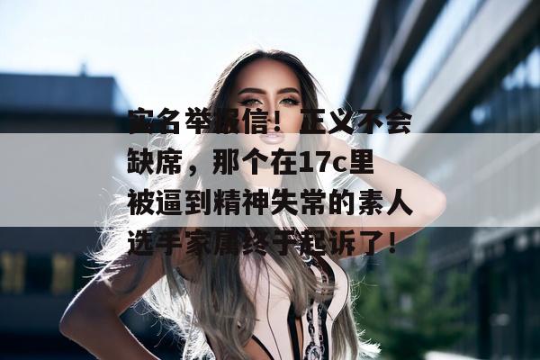 实名举报信！正义不会缺席，那个在17c里被逼到精神失常的素人选手家属终于起诉了！