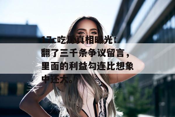 17c吃瓜真相曝光：翻了三千条争议留言，里面的利益勾连比想象中还大。