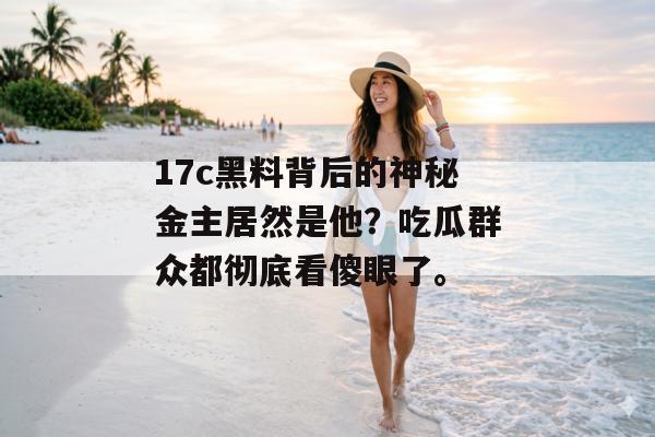 17c黑料背后的神秘金主居然是他？吃瓜群众都彻底看傻眼了。