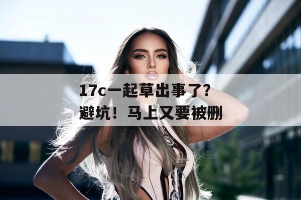 17c一起草出事了？避坑！马上又要被删
