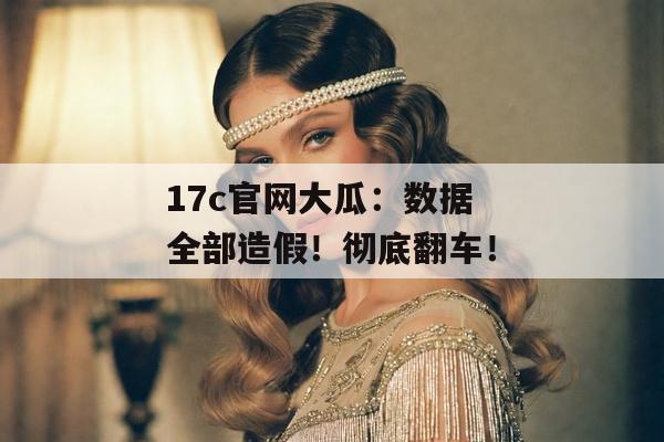 17c官网大瓜：数据全部造假！彻底翻车！