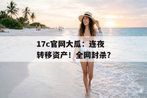 17c官网大瓜：连夜转移资产！全网封杀？