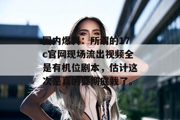 圈内爆料：所谓的17c官网现场流出视频全是有机位剧本，估计这次是真的要彻底栽了。