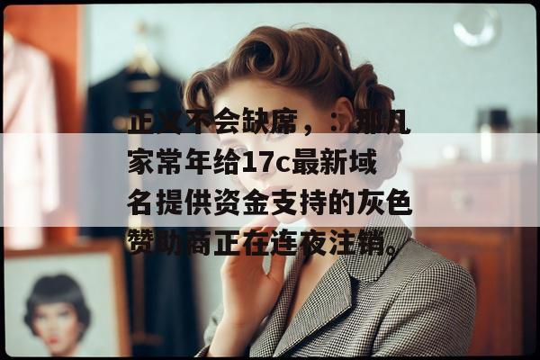 正义不会缺席，：那几家常年给17c最新域名提供资金支持的灰色赞助商正在连夜注销。