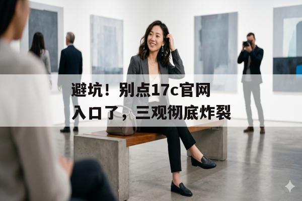 避坑！别点17c官网入口了，三观彻底炸裂