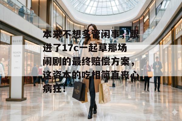 本来不想多管闲事，跟进了17c一起草那场闹剧的最终赔偿方案，这资本的吃相简直丧心病狂！
