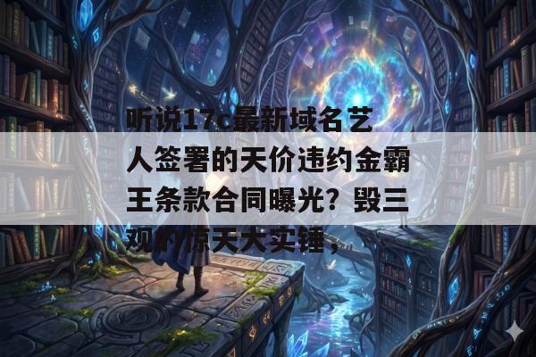 听说17c最新域名艺人签署的天价违约金霸王条款合同曝光？毁三观的惊天大实锤，