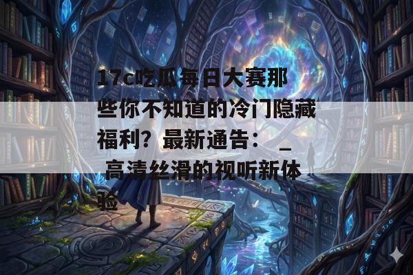 17c吃瓜每日大赛那些你不知道的冷门隐藏福利？最新通告： _ 高清丝滑的视听新体验