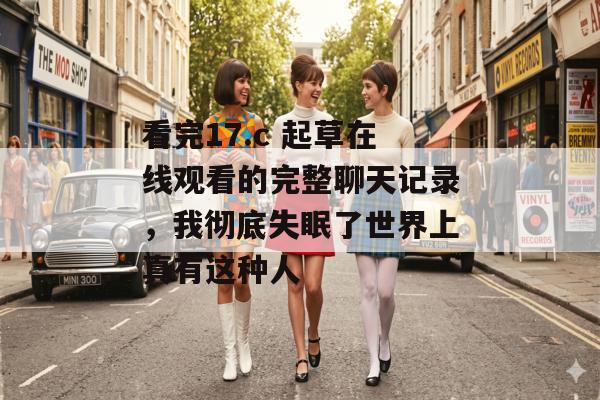 看完17.c 起草在线观看的完整聊天记录，我彻底失眠了世界上真有这种人