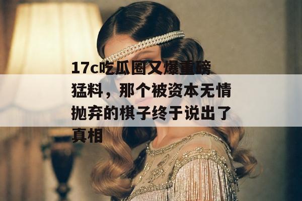 17c吃瓜圈又爆重磅猛料，那个被资本无情抛弃的棋子终于说出了真相