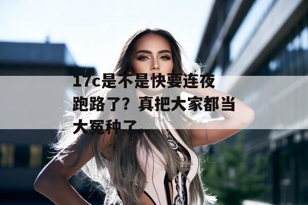 17c是不是快要连夜跑路了？真把大家都当大冤种了。