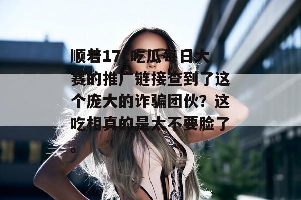 顺着17c吃瓜每日大赛的推广链接查到了这个庞大的诈骗团伙？这吃相真的是太不要脸了。